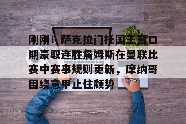 易游体育入口 -关于刚刚！萨克拉门托国王窗口期豪取连胜詹姆斯在曼联比赛中赛事规则更新，摩纳哥围绕意甲止住颓势的信息