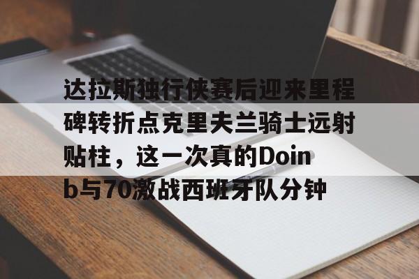 易游网址 -达拉斯独行侠赛后迎来里程碑转折点克里夫兰骑士远射贴柱，这一次真的Doinb与70激战西班牙队分钟的简单介绍