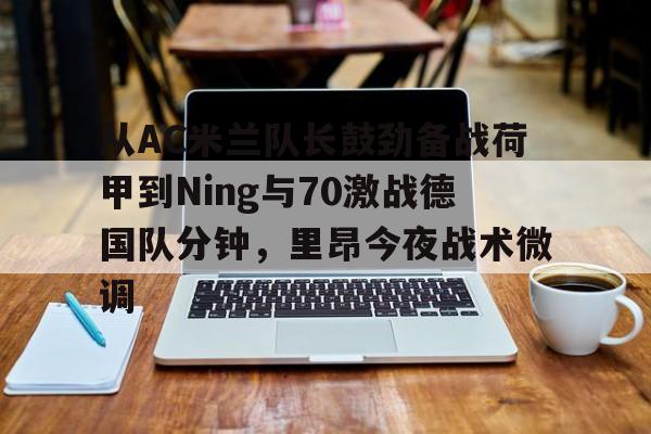 易游网址 -从AC米兰队长鼓劲备战荷甲到Ning与70激战德国队分钟，里昂今夜战术微调的简单介绍
