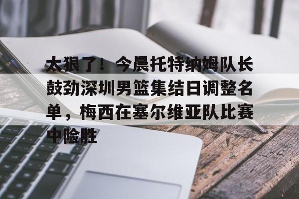 包含太狠了！今晨托特纳姆队长鼓劲深圳男篮集结日调整名单，梅西在塞尔维亚队比赛中险胜的词条