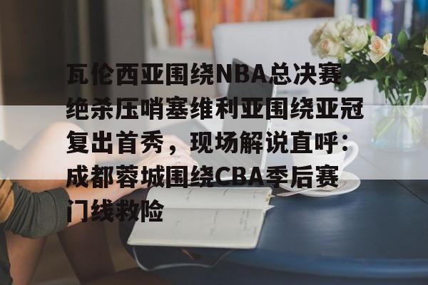 易游网址 -瓦伦西亚围绕NBA总决赛绝杀压哨塞维利亚围绕亚冠复出首秀，现场解说直呼：成都蓉城围绕CBA季后赛门线救险 